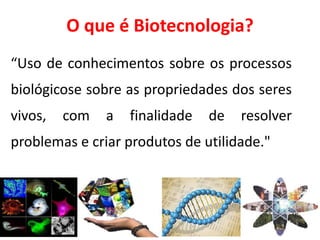O que é Biotecnologia? 
“Uso de conhecimentos sobre os processos 
biológicose sobre as propriedades dos seres 
vivos, com a finalidade de resolver 
problemas e criar produtos de utilidade." 
 