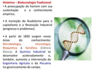 Histórico – Biotecnologia Tradicional 
• A preocupação do homem com sua 
sustentação e o conhecimento 
empírico. 
• A transição do feudalismo para o 
capitalismo e a Revolução Industrial 
(progresso e problemas). 
• A partir de 1850 surgem novas 
áreas do conhecimento: 
Microbiologia, Imunologia, 
Bioquímica e Genética (Ciência 
Básica). A Química Industrial se 
desenvolve aceleradamente e, 
também, aumenta a intervenção da 
Engenharia Agrícola e da Pecuária 
no gerenciamento do campo. 
 