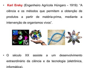 • Karl Ereky (Engenheiro Agrícola Húngaro - 1919): “A 
ciência e os métodos que permitem a obtenção de 
produtos a partir de matéria-prima, mediante a 
intervenção de organismos vivos”. 
• O século XX assiste a um desenvolvimento 
extraordinário da ciência e da tecnologia (eletrônica, 
informática). 
 