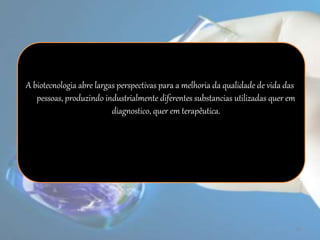 A biotecnologia abre largas perspectivas para a melhoria da qualidade de vida das
pessoas, produzindo industrialmente diferentes substancias utilizadas quer em
diagnostico, quer em terapêutica.
19
 