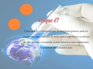 É uma área de conhecimento que, de uma forma genérica, pode ser
considerada como resultante da união entre a engenharia e as ciências
da vida, de forma a manipular os seres vivos ou os seus componentes,
no sentido de obter produtos úteis.
2
 