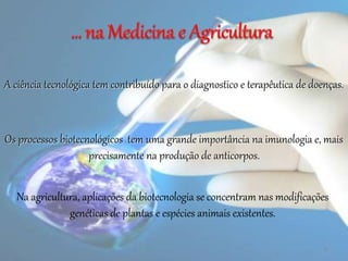 A ciência tecnológica tem contribuído para o diagnostico e terapêutica de doenças.
Os processos biotecnológicos tem uma grande importância na imunologia e, mais
precisamente na produção de anticorpos.
4
Na agricultura, aplicações da biotecnologia se concentram nas modificações
genéticas de plantas e espécies animais existentes.
 