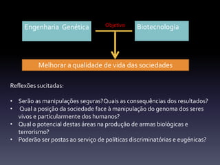 Engenharia Genética Biotecnologia
Melhorar a qualidade de vida das sociedades
Reflexões sucitadas:
• Serão as manipulações seguras?Quais as consequências dos resultados?
• Qual a posição da sociedade face à manipulação do genoma dos seres
vivos e particularmente dos humanos?
• Qual o potencial destas áreas na produção de armas biológicas e
terrorismo?
• Poderão ser postas ao serviço de políticas discriminatórias e eugénicas?
Objetivo
 