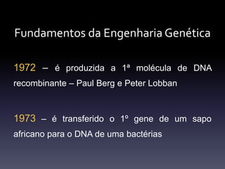 Fundamentos da Engenharia Genética
1972 – é produzida a 1ª molécula de DNA
recombinante – Paul Berg e Peter Lobban
1973 – é transferido o 1º gene de um sapo
africano para o DNA de uma bactérias
 