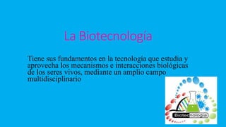 La Biotecnología
Tiene sus fundamentos en la tecnología que estudia y
aprovecha los mecanismos e interacciones biológicas
de los seres vivos, mediante un amplio campo
multidisciplinario
 