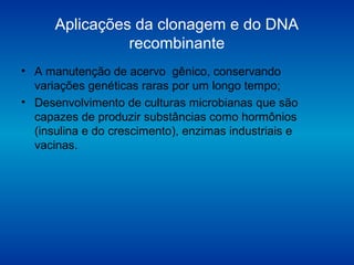 Aplicações da clonagem e do DNA
recombinante
• A manutenção de acervo gênico, conservando
variações genéticas raras por um longo tempo;
• Desenvolvimento de culturas microbianas que são
capazes de produzir substâncias como hormônios
(insulina e do crescimento), enzimas industriais e
vacinas.
 