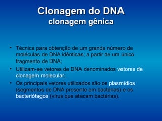 Clonagem do DNAClonagem do DNA
clonagem gênicaclonagem gênica
• Técnica para obtenção de um grande número de
moléculas de DNA idênticas, a partir de um único
fragmento de DNA;
• Utilizam-se vetores de DNA denominados vetores de
clonagem molecular;
• Os principais vetores utilizados são os plasmídios
(segmentos de DNA presente em bactérias) e os
bacteriófagos (vírus que atacam bactérias).
 