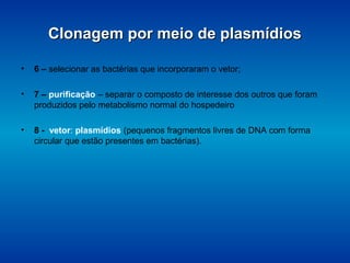 Clonagem por meio de plasmídiosClonagem por meio de plasmídios
• 6 – selecionar as bactérias que incorporaram o vetor;
• 7 – purificação – separar o composto de interesse dos outros que foram
produzidos pelo metabolismo normal do hospedeiro
• 8 - vetor: plasmídios (pequenos fragmentos livres de DNA com forma
circular que estão presentes em bactérias).
 