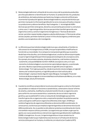 1) Biotecnologíatradicional:utilizaciónde losseresvivosode losproductosproducidos
por ellosparaobtenerunbeneficiodel serhumano.EJ:producciónde vino,productos
de antibióticos,derivadosplanteosporbacteriasyhongosyselecciónartificial para
incrementarlaproducciónagrícola.Biotecnologíamoderna:conjuntode técnicas que
permitenmanipularlainformacióngenéticade losseresvivosparautilizarlosomejorar
sus produccionesyobtenerbeneficios.Hay4 categorías: 1- tecnologíadel ADNr:
técnicasque permitenaislargenes,donarlosysecuenciarlosparaconocersu estructura
y otros usos.2- ingenieríagenética:técnicasque permitentransferirgenesde unos
organismosaotros y construirorganismostransgénicos.3- Técnicasde donación
celular:permitenreparartejidosyórganosa adultosdefectuosos.4-Técnicasde cultivo
celularytejidos:permitenmantenerycrecerinVitrocélulasórganosyembrionespara
posiblesusosterapéuticosode investigación.
2) La diferenciaque trae labiotecnologíamodernaesque,actualmente,el hombre no
sóloconoce losmicroorganismosyel ADN,sinoque haaprendidoamodificarlosen
funciónde susnecesidades.Si se comparala manipulacióngenéticaque se practica
desde hace milesde años,conla biotecnologíaactual,unade las diferenciaprincipales
esque la ingenieríagenéticapermiteel pasaje precisode genesde unaespeciaaotra.
Por ejemplo,de animalesaplantas,de plantasa bacterias,ode hombresa bacterias.
Justamente,estaposibilidadde transferirADN de unaespecie aotra,eslo que
convierte ala biotecnologíaenunacienciatan apreciadaporalgunos,ycuestionada
por otros.Muchos especialistasyaproclamanal sigloXXIcomoel siglode la
biotecnología.“Si el sigloque pasófue,desde el puntode vistatecnológico,el siglodel
átomoy de laindustriaquímica,el sigloXXIpuede serel de lacélulayde la
biotecnología”,expresael doctorAgustínLópezMurguía,InvestigadorTitulardel
Institutode Biotecnologíade laUniversidadNacional Autónomade México,ensunota
Biotecnología,SaludyAlimentación.
3) Cuandoloscientíficoscomprendieronlaestructurade losgenesycómola información
que portabanse traducía enfuncionesocaracterísticas,comenzarona buscar laforma
de aislarlos,analizarlos,modificarlosyhastade transferirlosde unorganismoaotro
para conferirle unanuevacaracterística.Justamente,de esose tratala ingeniería
genética,que se podríadefinircomounconjuntode metodologíasque permite
transferirgenes de unorganismoaotro y expresarlos(producirlasproteínasparalas
cualesestosgenescodifican)enorganismosdiferentesal de origen.El ADN que
combinafragmentosde organismosdiferentesse denominaADN recombinante.En
consecuencia,lastécnicasque emplealaingenieríagenéticase denominantécnicasde
ADN recombinante.Así,esposiblenosóloobtenerproteínasrecombinantesde interés
sinotambiénmejorarcultivosyanimales.Losorganismosque recibenungenque les
aporta una nuevacaracterísticase denominanorganismosgenéticamente modificados
(OGM) o transgénicos.A suvez,laingenieríagenéticaesloque caracterizaa la
biotecnologíamodernaque implementaestastécnicasenlaProducciónde bienesy
serviciosútilesparael serhumano,el ambiente ylaindustria(verCuadernoNº1)
 