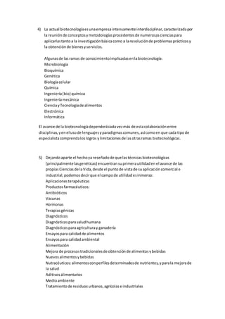 4) La actual biotecnologíaesunaempresaintensamente interdisciplinar,caracterizadapor
la reuniónde conceptosymetodologíasprocedentesde numerosascienciaspara
aplicarlastantoa la investigaciónbásicacomo a laresoluciónde problemasprácticosy
la obtenciónde bienesyservicios.
Algunasde lasramas de conocimientoimplicadasenlabiotecnología:
Microbiología
Bioquímica
Genética
Biologíacelular
Química
Ingeniería(bio) química
Ingenieríamecánica
CienciayTecnologíade alimentos
Electrónica
Informática
El avance de la biotecnologíadependerácadavezmás de estacolaboraciónentre
disciplinas,yenel usode lenguajesyparadigmascomunes,asícomoen que cada tipode
especialistacomprendaloslogros ylimitacionesde lasotrasramas biotecnológicas.
5) Dejandoaparte el hechoya reseñadode que lastécnicasbiotecnológicas
(principalmentelasgenéticas) encuentransuprimerautilidadenel avance de las
propiasCienciasde laVida,desde el puntode vistade suaplicacióncomercial e
industrial,podemosdecirque el campode utilidadesinmenso:
Aplicacionesterapéuticas
Productosfarmacéuticos:
Antibióticos
Vacunas
Hormonas
Terapiasgénicas
Diagnósticos
Diagnósticosparasaludhumana
Diagnósticosparaagriculturay ganadería
Ensayospara calidadde alimentos
Ensayospara calidadambiental
Alimentación
Mejora de procesostradicionalesde obtenciónde alimentosybebidas
Nuevosalimentosybebidas
Nutracéuticos:alimentosconperfilesdeterminadosde nutrientes,yparala mejorade
la salud
Aditivosalimentarios
Medioambiente
Tratamientode residuosurbanos,agrícolase industriales
 