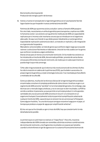 Biorremedioybiorreparación
Producciónde energíaa partir de biomasa
6) Vamosa ilustrarel conceptode la ingeniería genéticaconel casobastante fácil de
lograr bacteriasque hospedennuevascombinacionesde ADN:
Partimosde ADN que queremosaislaryestudiar:vamosallamarloADN pasajero
Por otro lado,necesitamosunvehículogenéticoparatransportary replicarese ADN:
lollamamosvector.Losvectoressonigualmente moléculasde ADN concapacidadde
replicarse porsí mismosode insertarse unavezque se introducenenel organismo
adecuado.He aquí una listade lo que debe poseeridealmenteunvectorgenético:
Capacidadde replicaciónautónoma(esdecir,se tratade un replicón),ode integración
enel genomadel hospedero.
Marcadores seleccionables:se tratade genesque confierenalgúnrasgoque se puede
rastrear o seleccionarfácilmente enlaboratorio.Unosde losmásusadosson losgenes
que confierenresistenciaaalgúnantibiótico.
Dianasúnicaspara al menosuna enzimade restricción.Enlosmodernosvectoresse
ha introducidountrechode ADN,denominadopolilinker,provistode variasdianas
únicaspara diferentesenzimasde restricción,de modoque encadaexperimentose
puedaelegirlaque másconvenga.
7) No cabe ningunadudade que latécnicamás revolucionariade losúltimos15años
ha sidola reacciónencadenade lapolimerasa(PCR),que hadadonuevasalasa la
propiaIngenieríagenéticaya toda la biologíamolecular.Fue inventadaporKaryMullis
a mediadosde losaños80.
Comoya sabemos,muchasde lastécnicasclásicasde laIngenieríagenéticaestaban
encaminadasaresolverel complejoproblemade cómoclonaro localizarungeno un
segmentode ADN concreto"perdido"enlainmensidaddel genoma.Sinembargo,esas
técnicassona menudolargasytediosas,yno esraro que no denresultados.LaPCR ha
venidoacambiar el panorama,ya que permite enprincipioproducirinvitrograndes
cantidadesde unasecuenciade ADN concretasinrecurrir a la clonaciónenun
organismohuésped.Esencialmente latécnicapermitelaamplificaciónselectivade
cualquiertrechode ADN,supuestoque se conocenlassecuenciasque loflanquean.
Comoalguienhadicho,"esuna técnicaque consigue encontrarlaagujaen el pajar,al
tiempoque produce unpajarde agujaspor amplificaciónselectiva".
8) Una vezque se ha clonadoun geno trozo de ADN,hay que caracterizarlo lomás
detalladamente posible:
Lo primeroque se suele haceresrealizarun"mapa físico".Para ello,muestras
independientesdel ADN clonadosonsometidasadistintasenzimasocombinaciones
de enzimasde restricción,ylosfragmentosresultantesse separanportamaños
usandola electroforesisengel de agarosacon la sustanciafluorescente bromurode
 