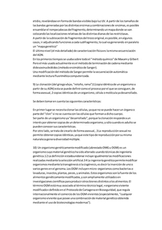 etidio,revelándose enformade bandasvisiblesbajoluzUV.A partirde los tamañosde
lasbandas generadasporlasdistintasenzimasycombinacionesde enzimas,esposible
ensamblarel rompecabezasdelfragmento,determinandounmapadonde se van
colocandolaslocalizacionesrelativasde lasdistintasdianasde lasrestrictasas.
A partirde lasublocación de fragmentosdel trozooriginal,esposible,enalgunos
casos,ir adjudicandofuncionesacada subfragmento,locual vagenerando enparalelo
un "mapagenético"
El últimonivel (el másdetallado) de caracterizaciónfísicaes lamismasecuenciación
del ADN.
En losprimerostiemposse usabasobre todoel "métodoquímico"de Maxamy Gilbert
Peroel más usadoactualmente esel métodode terminaciónde cadenamediante
didesoxinucleótidos (métodoenzimáticode Sanger).
Una modificacióndel métodode Sangerpermite lasecuenciaciónautomática
mediante lecturafluoriméticacomputerizada.
9) La clonación(del griegoκλών,"retoño,rama")1(copiaidénticade unorganismoa
partir de su ADN) estase puede definircomoel procesoporel que se consiguen,de
formaasexual,2 copiasidénticasde unorganismo,célula omoléculayadesarrollado.
Se debentomaren cuentalassiguientescaracterísticas:
En primerlugarse necesitaclonarlascélulas,yaque nose puede hacerun órganoo
parte del "clon"si nose cuentacon lascélulasque formana dichocuerpo.
Serparte de un organismoya"desarrollado",porque laclonaciónrespondeaun
interésporobtenercopiasde undeterminadoorganismo,ysólocuandoesadultose
puedenconocersuscaracterísticas.
Por otro lado,se trata de crearlo de formaasexual,.3La reproducciónsexual no
permite obtenercopiasidénticas,yaque este tipode reproducciónporsumisma
naturalezageneradiversidadmúltiple.
10) Un organismogenéticamentemodificado(abreviadoOMGu OGM) es un
organismocuyomaterial genéticohasidoalterado usandotécnicasde ingeniería
genética.12 La definiciónestadounidense incluye igualmentelasmodificaciones
realizadasmediantelaselecciónartificial.34 La ingenieríagenéticapermitemodificar
organismosmediantelatransgénesisolacisgénesis,esdecirlainserciónde unoo
variosgenesenel genoma.LosOGM incluyenmicro-organismoscomobacteriaso
levaduras,insectos,plantas,peces,yanimales.Estosorganismossonlafuente de los
alimentosgenéticamentemodificados,ysonampliamente utilizadosen
investigacionescientíficasparaproducirotrosbienesdistintosalosalimentos.El
términoOGMestámuy asociadoal términotécnicolegal,«organismoviviente
modificado» definidoenel Protocolode CartagenaenBioseguridad,que regula
internacionalmente el comerciode losOGMvivientes(especialmente,"cualquier
organismoviviente que posee unacombinaciónde material genéticoobtenida
mediante el usode biotecnologiasmodernas").
 