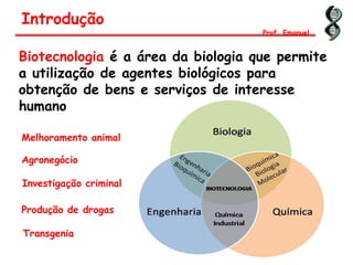 Biotecnologia é a área da biologia que permite
a utilização de agentes biológicos para
obtenção de bens e serviços de interesse
humano
Introdução
Prof. Emanuel
Melhoramento animal
Agronegócio
Investigação criminal
Produção de drogas
Transgenia
 