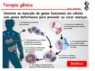 Terapia gênica
Prof. Emanuel
Consiste na inserção de genes funcionais em células
com genes defeituosos para prevenir ou curar doenças
Bioética
 