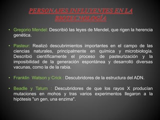 • Gregorio Mendel: Describió las leyes de Mendel, que rigen la herencia
genética.
• Pasteur: Realizó descubrimientos importantes en el campo de las
ciencias naturales, principalmente en química y microbiología.
Describió científicamente el proceso de pasteurización y la
imposibilidad de la generación espontánea y desarrolló diversas
vacunas, como la de la rabia.
• Franklin Watson y Crick : Descubridores de la estructura del ADN.
• Beadle y Tatum : Descubridores de que los rayos X producían
mutaciones en mohos y tras varios experimentos llegaron a la
hipótesis "un gen, una enzima".
 