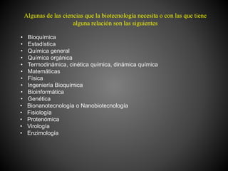 Algunas de las ciencias que la biotecnología necesita o con las que tiene
alguna relación son las siguientes
• Bioquímica
• Estadística
• Química general
• Química orgánica
• Termodinámica, cinética química, dinámica química
• Matemáticas
• Física
• Ingeniería Bioquímica
• Bioinformática
• Genética
• Bionanotecnología o Nanobiotecnología
• Fisiología
• Protenómica
• Virología
• Enzimología
 