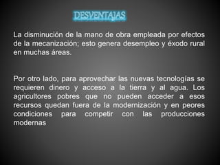 La disminución de la mano de obra empleada por efectos
de la mecanización; esto genera desempleo y éxodo rural
en muchas áreas.
Por otro lado, para aprovechar las nuevas tecnologías se
requieren dinero y acceso a la tierra y al agua. Los
agricultores pobres que no pueden acceder a esos
recursos quedan fuera de la modernización y en peores
condiciones para competir con las producciones
modernas
 