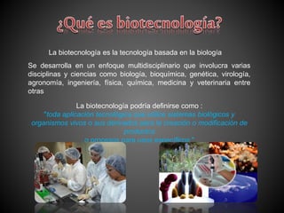 La biotecnología es la tecnología basada en la biología
Se desarrolla en un enfoque multidisciplinario que involucra varias
disciplinas y ciencias como biología, bioquímica, genética, virología,
agronomía, ingeniería, física, química, medicina y veterinaria entre
otras
La biotecnología podría definirse como :
"toda aplicación tecnológica que utilice sistemas biológicos y
organismos vivos o sus derivados para la creación o modificación de
productos
o procesos para usos específicos "
 