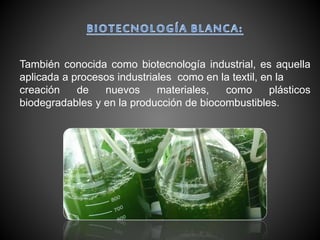 También conocida como biotecnología industrial, es aquella
aplicada a procesos industriales como en la textil, en la
creación de nuevos materiales, como plásticos
biodegradables y en la producción de biocombustibles.
 