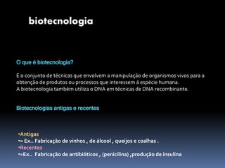 O que é biotecnologia?
É o conjunto de técnicas que envolvem a manipulação de organismos vivos para a
obtenção de produtos ou processos que interessem á espécie humana.
A biotecnologia também utiliza o DNA em técnicas de DNA recombinante.
biotecnologia
Biotecnologias antigas e recentes
•Antigas
•= Ex.. Fabricação de vinhos , de álcool , queijos e coalhas .
•Recentes
•=Ex.. Fabricação de antibióticos , (penicilina) ,produção de insulina
 