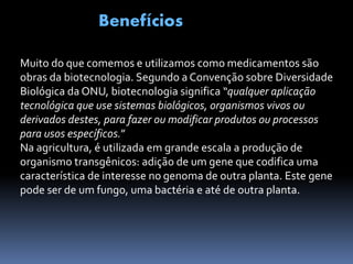 Benefícios
Muito do que comemos e utilizamos como medicamentos são
obras da biotecnologia. Segundo a Convenção sobre Diversidade
Biológica da ONU, biotecnologia significa “qualquer aplicação
tecnológica que use sistemas biológicos, organismos vivos ou
derivados destes, para fazer ou modificar produtos ou processos
para usos específicos.”
Na agricultura, é utilizada em grande escala a produção de
organismo transgênicos: adição de um gene que codifica uma
característica de interesse no genoma de outra planta. Este gene
pode ser de um fungo, uma bactéria e até de outra planta.
 