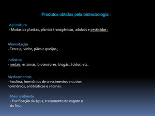 Produtos obtidos pela biotecnologia :
Agricultura
- Mudas de plantas, plantas transgênicas, adubos e pesticidas ;
Alimentação
- Cerveja, vinho, pães e queijos ;
Indústria
- metais, enzimas, biosensores, biogás, ácidos, etc.
Medicamentos
- Insulina, hormônios de crescimentos e outros
hormônios, antibióticos e vacinas.
Meio ambiente
- Purificação da água, tratamento do esgoto e
do lixo.
 