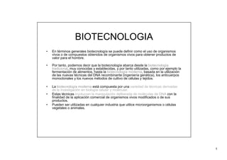 1
BIOTECNOLOGIA
• En términos generales biotecnología se puede definir como el uso de organismos
vivos o de compuestos obtenidos de organismos vivos para obtener productos de
valor para el hombre.
• Por tanto, podemos decir que la biotecnología abarca desde la biotecnología
tradicional, muy conocidas y establecidas, y por tanto utilizadas, como por ejemplo la
fermentación de alimentos, hasta la biotecnología moderna, basada en la utilización
de las nuevas técnicas del DNA recombinante (ingeniería genética), los anticuerpos
monoclonales y los nuevos métodos de cultivo de células y tejidos.
• La biotecnología moderna está compuesta por una variedad de técnicas derivadas
de la investigación en biología celular y molecular.
• Estas técnicas involucran la manipulación deliberada de moléculas de DNA con la
finalidad de la aplicación comercial de organismos vivos modificados o de sus
productos.
• Pueden ser utilizadas en cualquier industria que utilice microorganismos o células
vegetales o animales.
 