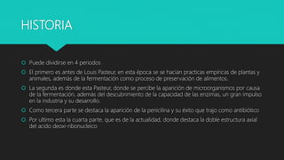 HISTORIA
 Puede dividirse en 4 periodos
 El primero es antes de Louis Pasteur, en esta época se se hacían practicas empíricas de plantas y
animales, además de la fermentación como proceso de preservación de alimentos.
 La segunda es donde esta Pasteur, donde se percibe la aparición de microorganismos por causa
de la fermentación, además del descubrimiento de la capacidad de las enzimas, un gran impulso
en la industria y su desarrollo.
 Como tercera parte se destaca la aparición de la penicilina y su éxito que trajo como antibiótico
 Por ultimo esta la cuarta parte, que es de la actualidad, donde destaca la doble estructura axial
del acido deoxi-ribonucleico
 
