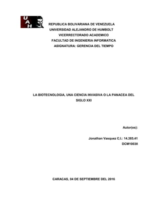 REPUBLICA BOLIVARIANA DE VENEZUELA
UNIVERSIDAD ALEJANDRO DE HUMBOLT
VICERRECTORADO ACADEMICO
FACULTAD DE INGENIERIA INFORMATICA
ASIGNATURA: GERENCIA DEL TIEMPO
LA BIOTECNOLOGIA, UNA CIENCIA INVASIVA O LA PANACEA DEL
SIGLO XXI
Autor(es):
Jonathan Vasquez C.I.: 14.385.41
DCM1003II
CARACAS, 04 DE SEPTIEMBRE DEL 2016
 