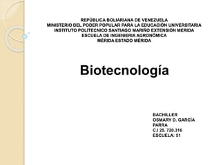 REPÚBLICA BOLIARIANA DE VENEZUELA
MINISTERIO DEL PODER POPULAR PARA LA EDUCACIÓN UNIVERSITARIA
INSTITUTO POLITECNICO SANTIAGO MARIÑO EXTENSIÓN MERIDA
ESCUELA DE INGENIERIA AGRONÓMICA
MÉRIDA ESTADO MÉRIDA
Biotecnología
BACHILLER
OSMARY D. GARCÍA
PARRA
C.I 25. 720.316
ESCUELA: 51
 
