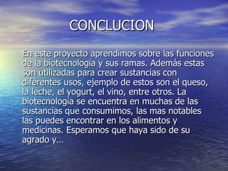 CONCLUCION  En este proyecto aprendimos sobre las funciones de la biotecnología y sus ramas. Además estas son utilizadas para crear sustancias con diferentes usos, ejemplo de estos son el queso, la leche, el yogurt, el vino, entre otros. La biotecnología se encuentra en muchas de las sustancias que consumimos, las mas notables las puedes encontrar en los alimentos y medicinas. Esperamos que haya sido de su agrado y… 