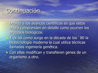 Continuación… Debido a los avances científicos es que estos ahora comprenden en detalle como ocurren los procesos biológicos. Y es así como surge en la década de los `80 la biotecnología moderna la cual utiliza técnicas llamadas ingeniería genética.  Con ellas modifican y transfieren genes de un organismo a otro.  