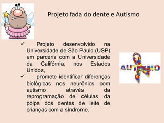  Projeto desenvolvido na
Universidade de São Paulo (USP)
em parceria com a Universidade
da Califórnia, nos Estados
Unidos,
 promete identificar diferenças
biológicas nos neurônios com
autismo através da
reprogramação de células da
polpa dos dentes de leite de
crianças com a síndrome.
 