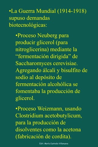 •La Guerra Mundial (1914-1918)
supuso demandas
biotecnológicas:
•Proceso Neuberg para
producir glicerol (para
nitroglicerina) mediante la
“fermentación dirigida” de
Saccharomyces cerevisiae.
Agregando álcali y bisulfito de
sodio al depósito de
fermentación alcohólica se
fomentaba la producción de
glicerol.
•Proceso Weizmann, usando
Clostridium acetobutylicum,
para la producción de
disolventes como la acetona
(fabricación de cordita).
Edit. María Custodio Villanueva
 