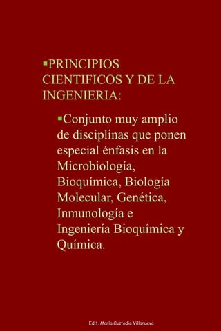 PRINCIPIOS
CIENTIFICOS Y DE LA
INGENIERIA:
Conjunto muy amplio
de disciplinas que ponen
especial énfasis en la
Microbiología,
Bioquímica, Biología
Molecular, Genética,
Inmunología e
Ingeniería Bioquímica y
Química.
Edit. María Custodio Villanueva
 