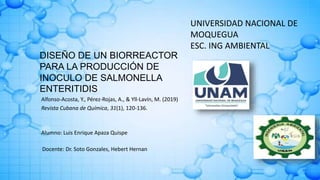 DISEÑO DE UN BIORREACTOR
PARA LA PRODUCCIÓN DE
INOCULO DE SALMONELLA
ENTERITIDIS
UNIVERSIDAD NACIONAL DE
MOQUEGUA
ESC. ING AMBIENTAL
Alfonso-Acosta, Y., Pérez-Rojas, A., & Yll-Lavín, M. (2019)
Revista Cubana de Química, 31(1), 120-136.
Docente: Dr. Soto Gonzales, Hebert Hernan
Alumno: Luis Enrique Apaza Quispe
 