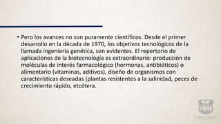 • Pero los avances no son puramente científicos. Desde el primer
desarrollo en la década de 1970, los objetivos tecnológicos de la
llamada ingeniería genética, son evidentes. El repertorio de
aplicaciones de la biotecnología es extraordinario: producción de
moléculas de interés farmacológico (hormonas, antibióticos) o
alimentario (vitaminas, aditivos), diseño de organismos con
características deseadas (plantas resistentes a la salinidad, peces de
crecimiento rápido, etcétera.
 