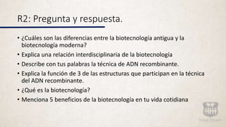 R2: Pregunta y respuesta.
• ¿Cuáles son las diferencias entre la biotecnología antigua y la
biotecnología moderna?
• Explica una relación interdisciplinaria de la biotecnología
• Describe con tus palabras la técnica de ADN recombinante.
• Explica la función de 3 de las estructuras que participan en la técnica
del ADN recombinante.
• ¿Qué es la biotecnología?
• Menciona 5 beneficios de la biotecnología en tu vida cotidiana
 