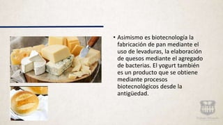 • Asimismo es biotecnología la
fabricación de pan mediante el
uso de levaduras, la elaboración
de quesos mediante el agregado
de bacterias. El yogurt también
es un producto que se obtiene
mediante procesos
biotecnológicos desde la
antigüedad.
 
