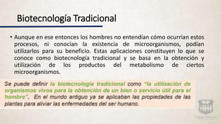 Biotecnología Tradicional
• Aunque en ese entonces los hombres no entendían cómo ocurrían estos
procesos, ni conocían la existencia de microorganismos, podían
utilizarlos para su beneficio. Estas aplicaciones constituyen lo que se
conoce como biotecnología tradicional y se basa en la obtención y
utilización de los productos del metabolismo de ciertos
microorganismos.
 