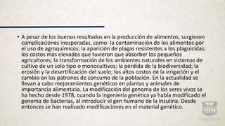 • A pesar de los buenos resultados en la producción de alimentos, surgieron
complicaciones inesperadas, como: la contaminación de los alimentos por
el uso de agroquímicos; la aparición de plagas resistentes a los plaguicidas;
los costos más elevados que tuvieron que absorber los pequeños
agricultores; la transformación de los ambientes naturales en sistemas de
cultivo de un solo tipo o monocultivos; la pérdida de la biodiversidad; la
erosión y la desertificación del suelo; los altos costos de la irrigación y el
cambio en los patrones de consumo de la población. En la actualidad se
llevan a cabo mejoramientos genéticos en plantas y animales de
importancia alimenticia. La modificación del genoma de los seres vivos se
ha hecho desde 1978, cuando la ingeniería genética ya había modificado el
genoma de bacterias, al introducir el gen humano de la insulina. Desde
entonces se han realizado modificaciones en el material genético.
 