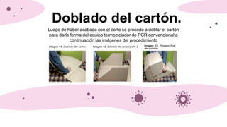 Doblado del cartón.
Luego de haber acabado con el corte se procede a doblar el cartón
para darle forma del equipo termociclador de PCR convencional a
continuación las imágenes del procedimiento
 