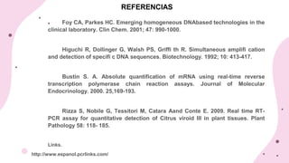 REFERENCIAS
Foy CA, Parkes HC. Emerging homogeneous DNAbased technologies in the
clinical laboratory. Clin Chem. 2001; 47: 990-1000.
Higuchi R, Dollinger G, Walsh PS, Griffi th R. Simultaneous amplifi cation
and detection of specifi c DNA sequences. Biotechnology. 1992; 10: 413-417.
Bustin S. A. Absolute quantification of mRNA using real-time reverse
transcription polymerase chain reaction assays. Journal of Molecular
Endocrinology. 2000. 25,169-193.
Rizza S, Nobile G, Tessitori M, Catara Aand Conte E. 2009. Real time RT-
PCR assay for quantitative detection of Citrus viroid III in plant tissues. Plant
Pathology 58: 118- 185.
Links.
 http://www.espanol.pcrlinks.com/
 