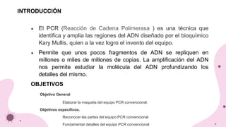 ● El PCR (Reacción de Cadena Polimerasa ) es una técnica que
identifica y amplia las regiones del ADN diseñado por el bioquímico
Kary Mullis, quien a la vez logro el invento del equipo.
● Permite que unos pocos fragmentos de ADN se repliquen en
millones o miles de millones de copias. La amplificación del ADN
nos permite estudiar la molécula del ADN profundizando los
detalles del mismo.
OBJETIVOS
Objetivo General
Elaborar la maqueta del equipo PCR convencional.
Objetivos específicos.
Reconocer las partes del equipo PCR convencional
Fundamentar detalles del equipo PCR convencional
INTRODUCCIÓN
 