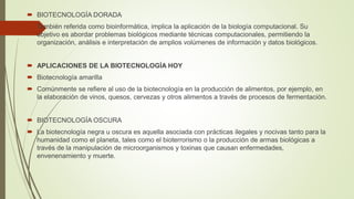  BIOTECNOLOGÍA DORADA
 También referida como bioinformática, implica la aplicación de la biología computacional. Su
objetivo es abordar problemas biológicos mediante técnicas computacionales, permitiendo la
organización, análisis e interpretación de amplios volúmenes de información y datos biológicos.
 APLICACIONES DE LA BIOTECNOLOGÍA HOY
 Biotecnología amarilla
 Comúnmente se refiere al uso de la biotecnología en la producción de alimentos, por ejemplo, en
la elaboración de vinos, quesos, cervezas y otros alimentos a través de procesos de fermentación.
 BIOTECNOLOGÍA OSCURA
 La biotecnología negra u oscura es aquella asociada con prácticas ilegales y nocivas tanto para la
humanidad como el planeta, tales como el bioterrorismo o la producción de armas biológicas a
través de la manipulación de microorganismos y toxinas que causan enfermedades,
envenenamiento y muerte.
 