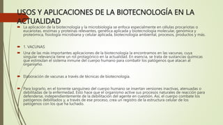 USOS Y APLICACIONES DE LA BIOTECNOLOGÍA EN LA
ACTUALIDAD
 La aplicación de la biotecnología y la microbiología se enfoca especialmente en células procariotas o
eucariotas, enzimas y proteínas relevantes, genética aplicada y biotecnología molecular, genómica y
proteómica, fisiología microbiana y celular aplicada, biotecnología ambiental, procesos, productos y más.
 1. VACUNAS
 Una de las más importantes aplicaciones de la biotecnología la encontramos en las vacunas, cuya
singular relevancia tiene un rol protagónico en la actualidad. En esencia, se trata de sustancias químicas
que estimulan el sistema inmune del cuerpo humano para combatir los patógenos que atacan al
organismo.
 Elaboración de vacunas a través de técnicas de biotecnología.
 Para lograrlo, en el torrente sanguíneo del cuerpo humano se insertan versiones inactivas, atenuadas o
debilitadas de la enfermedad. Esto hace que el organismo active sus procesos naturales de reacción para
defenderse, independientemente de la debilitación del agente en cuestión. Así, el cuerpo combate los
patógenos debilitados y, a través de ese proceso, crea un registro de la estructura celular de los
patógenos con los que ha luchado.
 