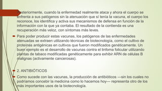  Posteriormente, cuando la enfermedad realmente ataca y ahora el cuerpo se
enfrenta a sus patógenos sin la atenuación que sí tenía la vacuna, el cuerpo los
reconoce, los identifica y activa sus mecanismos de defensa en función de la
información con la que ya contaba. El resultado de la contienda es una
recuperación más veloz, con síntomas más leves.
 Para poder producir estas vacunas, los patógenos de las enfermedades
atenuadas se extraen utilizando técnicas de biotecnología, como el cultivo de
proteínas antigénicas en cultivos que fueron modificados genéticamente. Un
buen ejemplo es el desarrollo de vacunas contra el linfoma folicular utilizando
plantas de tabaco modificadas genéticamente para exhibir ARN de células B
malignas (activamente cancerosas).
 2. ANTIBIÓTICOS
 Como sucede con las vacunas, la producción de antibióticos —sin los cuales no
podríamos concebir la medicina como lo hacemos hoy— representa otro de los
más importantes usos de la biotecnología.
 