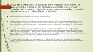  Es que todo antibiótico, un producto biotecnológico en sí mismo, es
capaz de inhibir el crecimiento bacteriano o directamente eliminar
bacterias y determinadas clases de microorganismos sensibles, uno de los
mayores avances en la historia de las ciencias.
 Producción de antibióticos mediante procesos biotecnológicos.
 Estos compuestos químicos se producen naturalmente en organismos vivos, como por ejemplo hongos, o ciertos
derivados sintéticos para obtener así cierta ventaja sobre las poblaciones bacterianas. Como fármacos, gracias a la
biotecnología, los antibióticos se producen a gran escala mediante el cultivo y la manipulación de células fúngicas.
 Es así que, comúnmente, los compuestos antibacterianos suelen clasificarse en función de su origen químico o
biosintético en tres tipos: natural, semisintético y sintético. Asimismo, también existe otro sistema de clasificación
basado en la actividad biológica. Dentro de esta clasificación, los antibióticos se suelen categorizar en dos grandes
grupos según su efecto biológico sobre los microorganismos: los agentes bactericidas, que matan a las bacterias; y los
agentes bacteriostáticos, que ralentizan o detienen el crecimiento bacteriano.
 En los últimos años hemos logrado grandes avances en el desarrollo de todos estos tipos de antibióticos para
combatir los patógenos que afectan el funcionamiento del cuerpo humano, pero ninguno habría sido posible sin la
biotecnología.
 