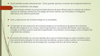  Quizá también pueda interesarte leer: "Ocho grandes aportes e inventos de la Ingeniería Eléctrica"
 3. Cultivos resistentes a las plagas
 La biotecnología también ha proporcionado técnicas de gran eficacia para la creación de cultivos
capaces de expresar resistencia a las plagas de forma natural, una innovadora e inteligente
alternativa a los dañinos pesticidas.
 Usos y aplicaciones de la biotecnología en la actualidad.
 Un ejemplo de esta aplicación de la biotecnología es la transferencia de genes de la bacteria
Bacillus thuringiensis a los cultivos. Este hongo produce una proteína (Bt) desde cuyas esporas y
cristales es posible producir potentes biopesticidas, muy eficaces contra plagas como el taladro del
maíz (Ostrinia nubilalis).
 La proteína Bt también es un buen ejemplo de lo que en biotecnología se suele considerar como
una característica deseada. En este caso para las plantas, ya que si estas cuentan con tal proteína,
son capaces de defenderse de las plagas por su propia cuenta y de forma natural.
 