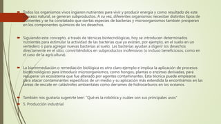  Todos los organismos vivos ingieren nutrientes para vivir y producir energía y como resultado de este
proceso natural, se generan subproductos. A su vez, diferentes organismos necesitan distintos tipos de
nutrientes y se ha constatado que ciertas especies de bacterias y microorganismos también prosperan
en los componentes químicos de los desechos.
 Siguiendo este concepto, a través de técnicas biotecnológicas, hoy se introducen determinados
nutrientes para estimular la actividad de las bacterias que ya existen, por ejemplo, en el suelo en un
vertedero o para agregar nuevas bacterias al suelo. Las bacterias ayudan a digerir los desechos
directamente en el sitio, convirtiéndolos en subproductos inofensivos (o incluso beneficiosos, como en
el caso de la agricultura).
 La biorremediación o remediación biológica es otro claro ejemplo e implica la aplicación de procesos
biotecnológicos para introducir microorganismos, como hongos, plantas o enzimas derivadas, para
recuperar un ecosistema que fue alterado por agentes contaminantes. Esta técnica puede emplearse
para atacar contaminantes específicos de un medio y su aplicación más extendida la encontramos en las
tareas de rescate en catástrofes ambientales como derrames de hidrocarburos en los océanos.
 También nos gustaría sugerirte leer: "Qué es la robótica y cuáles son sus principales usos"
 5. Producción industrial
 